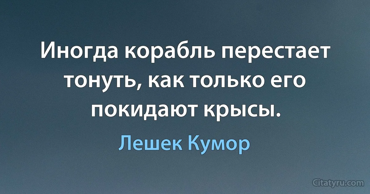 Иногда корабль перестает тонуть, как только его покидают крысы. (Лешек Кумор)