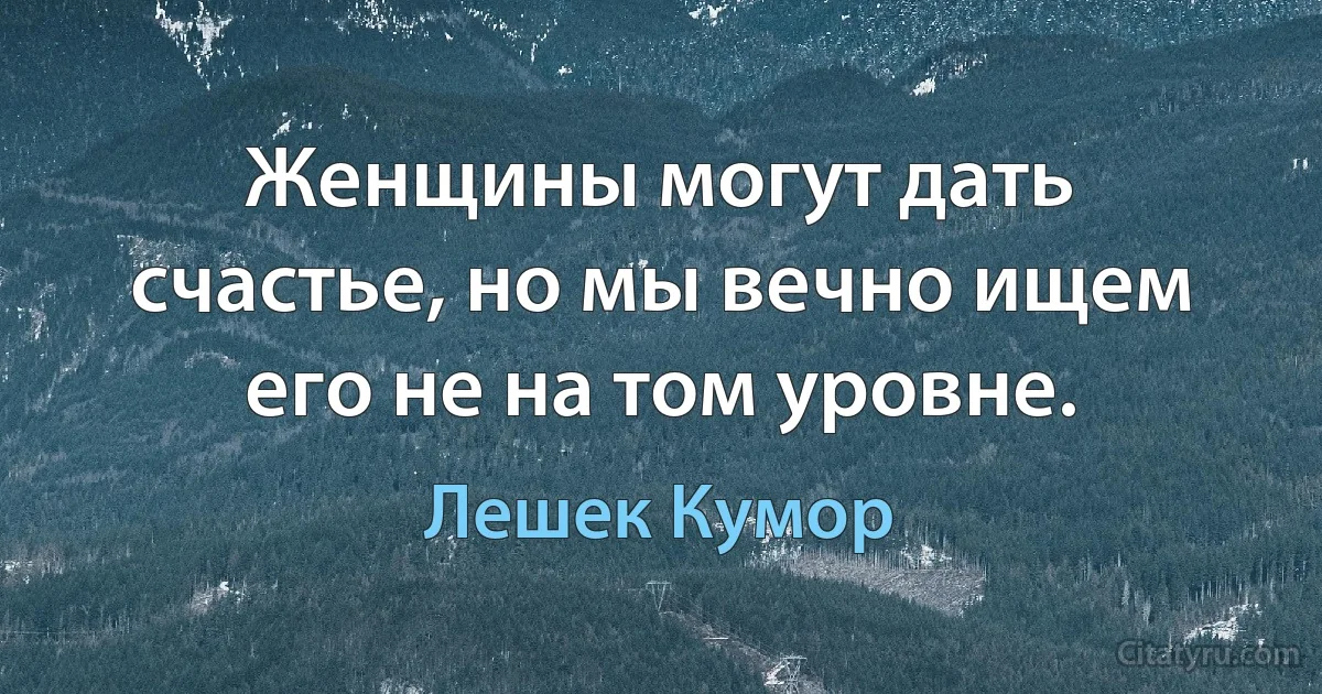 Женщины могут дать счастье, но мы вечно ищем его не на том уровне. (Лешек Кумор)