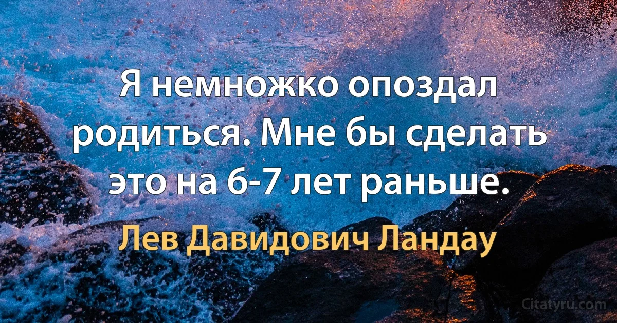 Я немножко опоздал родиться. Мне бы сделать это на 6-7 лет раньше. (Лев Давидович Ландау)