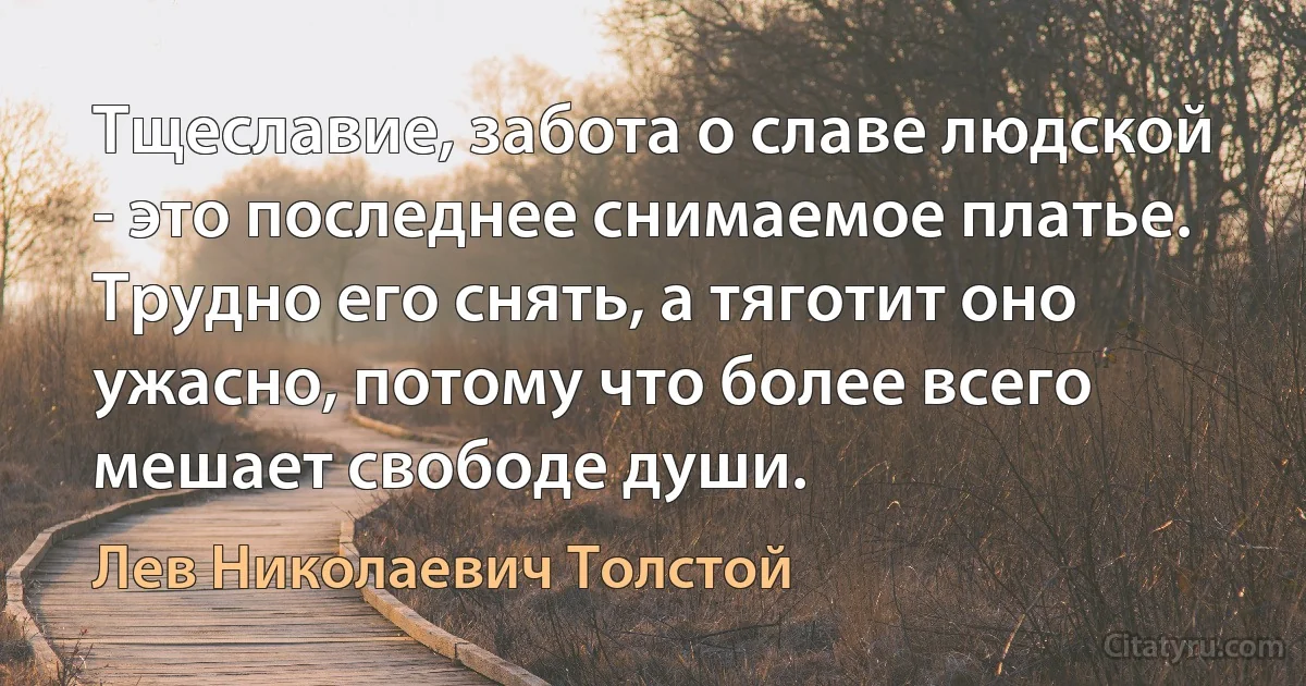 Тщеславие, забота о славе людской - это последнее снимаемое платье. Трудно его снять, а тяготит оно ужасно, потому что более всего мешает свободе души. (Лев Николаевич Толстой)