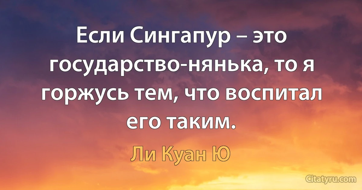 Если Сингапур – это государство-нянька, то я горжусь тем, что воспитал его таким. (Ли Куан Ю)