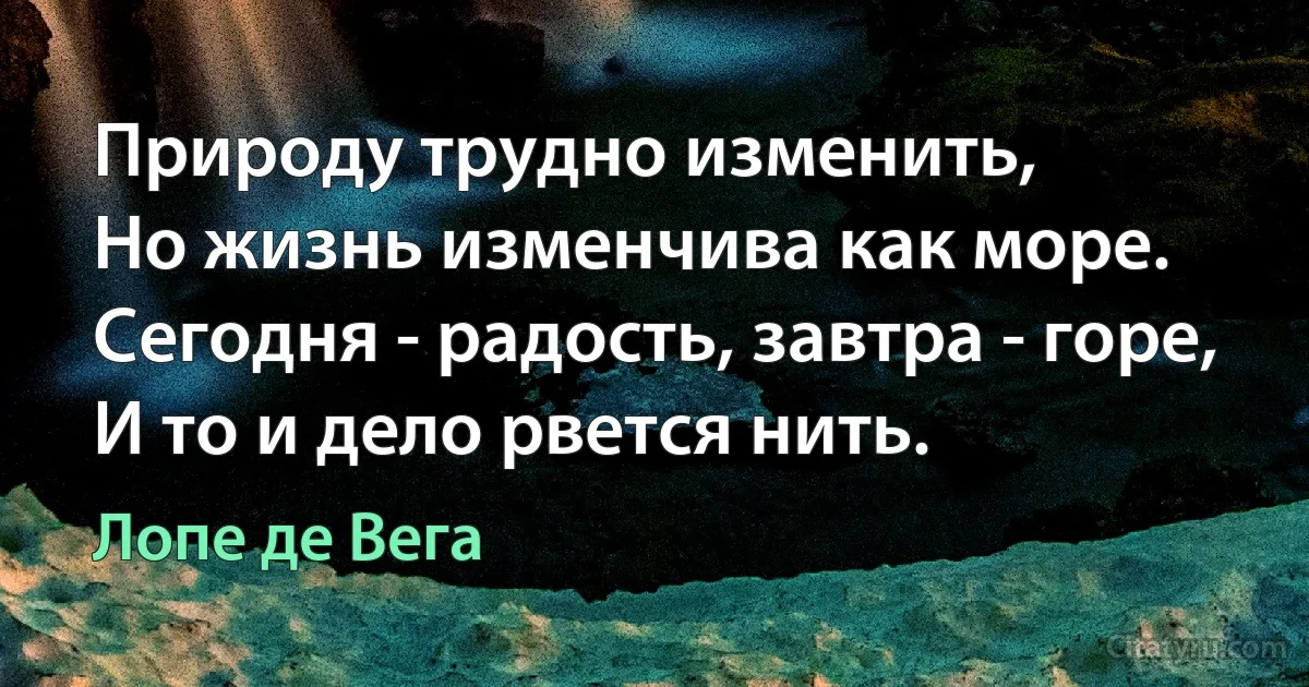 Природу трудно изменить,
Но жизнь изменчива как море.
Сегодня - радость, завтра - горе,
И то и дело рвется нить. (Лопе де Вега)