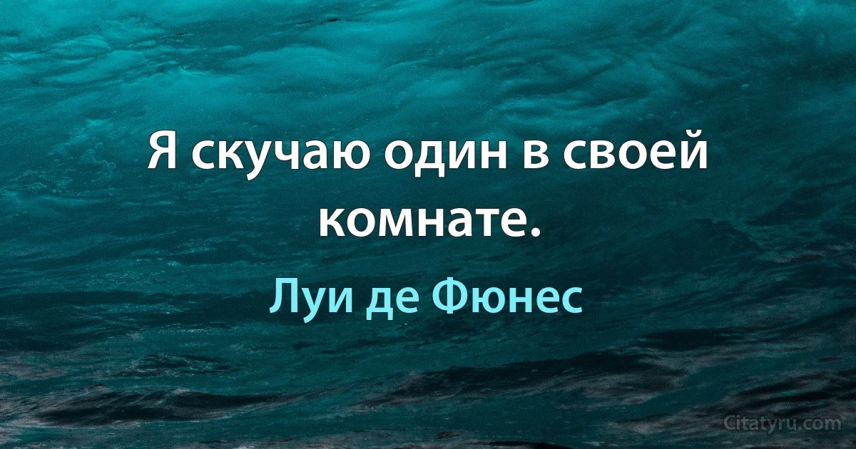 Я скучаю один в своей комнате. (Луи де Фюнес)