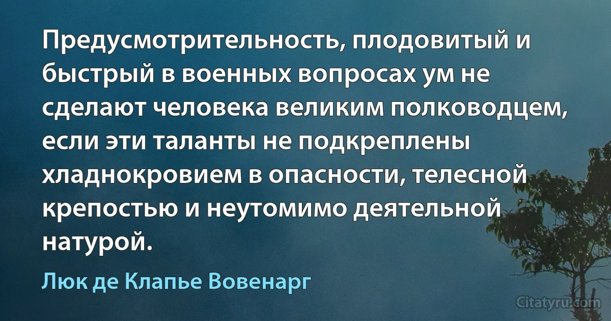 Предусмотрительность, плодовитый и быстрый в военных вопросах ум не сделают человека великим полководцем, если эти таланты не подкреплены хладнокровием в опасности, телесной крепостью и неутомимо деятельной натурой. (Люк де Клапье Вовенарг)