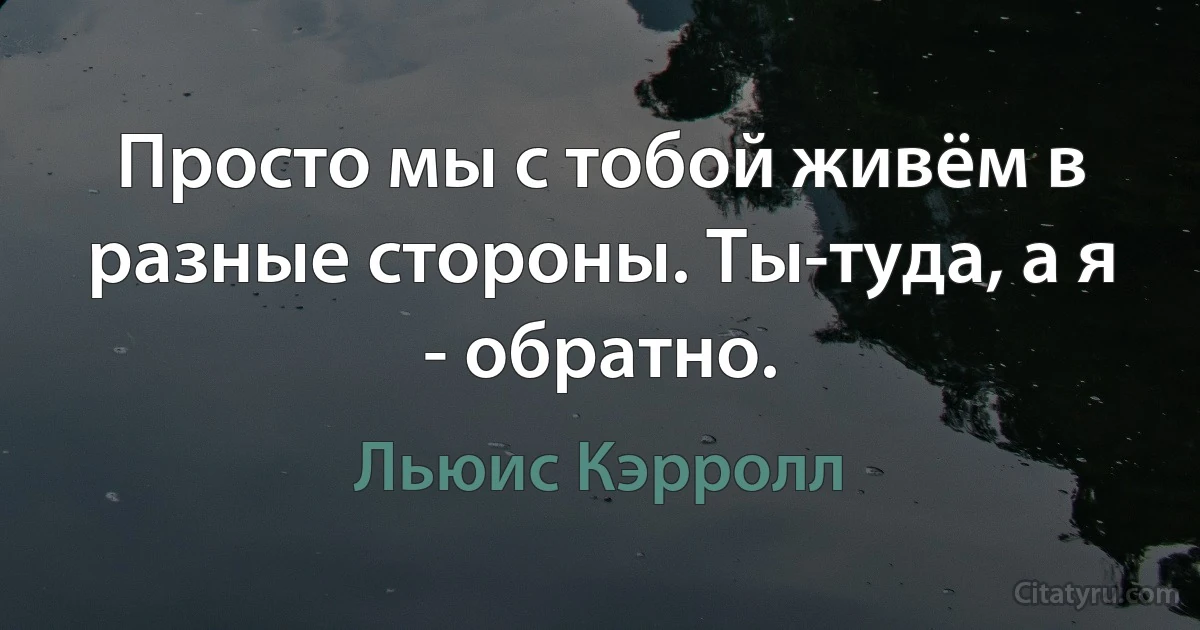 Просто мы с тобой живём в разные стороны. Ты-туда, а я - обратно. (Льюис Кэрролл)