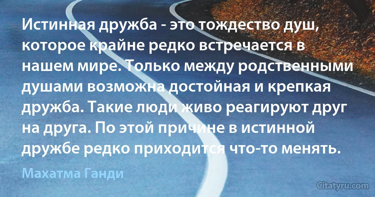 Истинная дружба - это тождество душ, которое крайне редко встречается в нашем мире. Только между родственными душами возможна достойная и крепкая дружба. Такие люди живо реагируют друг на друга. По этой причине в истинной дружбе редко приходится что-то менять. (Махатма Ганди)