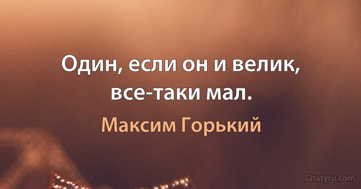 Один, если он и велик, все-таки мал. (Максим Горький)