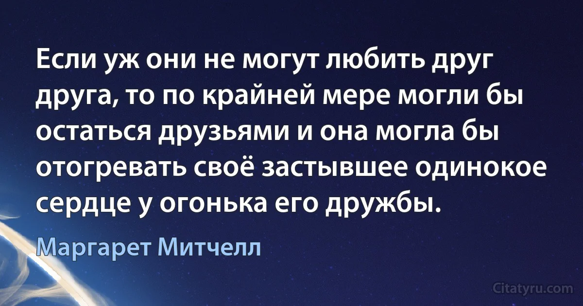 Если уж они не могут любить друг друга, то по крайней мере могли бы остаться друзьями и она могла бы отогревать своё застывшее одинокое сердце у огонька его дружбы. (Маргарет Митчелл)