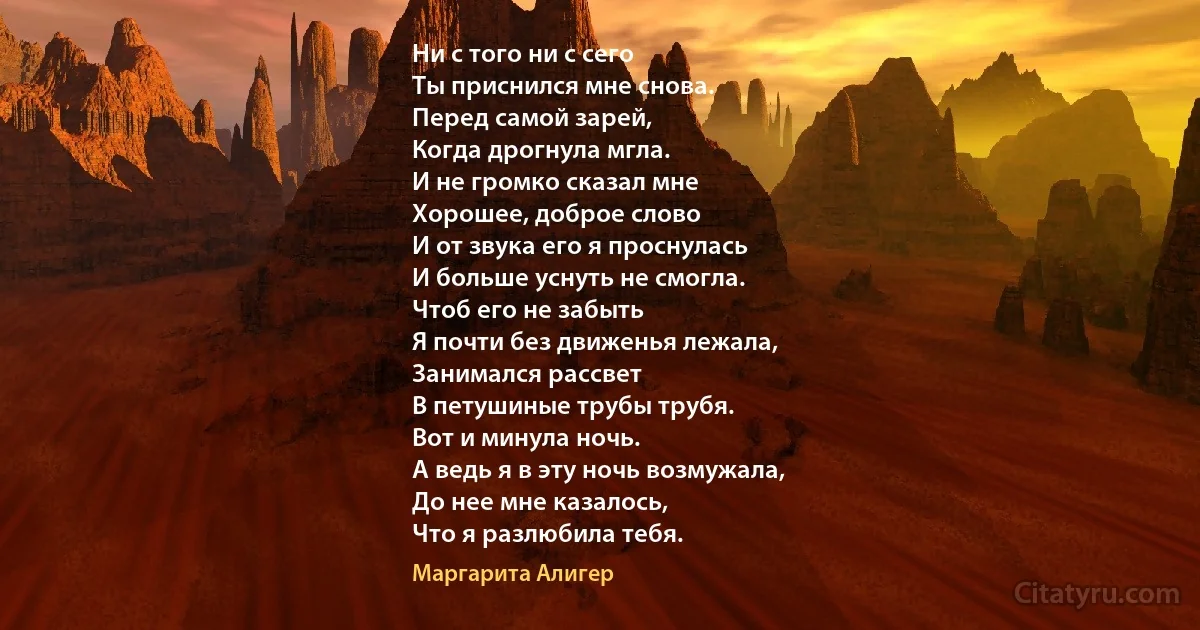 Ни с того ни с сего
Ты приснился мне снова.
Перед самой зарей,
Когда дрогнула мгла.
И не громко сказал мне
Хорошее, доброе слово
И от звука его я проснулась
И больше уснуть не смогла.
Чтоб его не забыть
Я почти без движенья лежала,
Занимался рассвет
В петушиные трубы трубя.
Вот и минула ночь.
А ведь я в эту ночь возмужала,
До нее мне казалось,
Что я разлюбила тебя. (Маргарита Алигер)