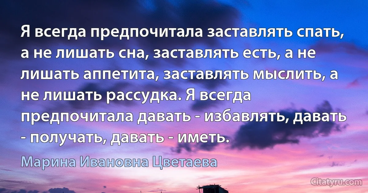 Я всегда предпочитала заставлять спать, а не лишать сна, заставлять есть, а не лишать аппетита, заставлять мыслить, а не лишать рассудка. Я всегда предпочитала давать - избавлять, давать - получать, давать - иметь. (Марина Ивановна Цветаева)