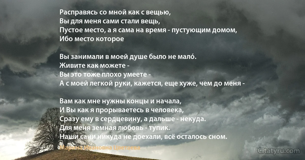 Расправясь со мной как с вещью,
Вы для меня сами стали вещь,
Пустое место, а я сама на время - пустующим домом,
Ибо место которое 

Вы занимали в моей душе было не малó.
Живите как можете - 
Вы это тоже плохо умеете - 
А с моей легкой руки, кажется, еще хуже, чем до меня - 

Вам как мне нужны концы и начала, 
И Вы как я прорываетесь в человека, 
Сразу ему в сердцевину, а дальше - некуда.
Для меня земная любовь - тупик.
Наши сани никуда не доехали, всё осталось сном. (Марина Ивановна Цветаева)