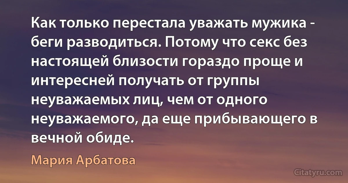 Как только перестала уважать мужика - беги разводиться. Потому что секс без настоящей близости гораздо проще и интересней получать от группы неуважаемых лиц, чем от одного неуважаемого, да еще прибывающего в вечной обиде. (Мария Арбатова)