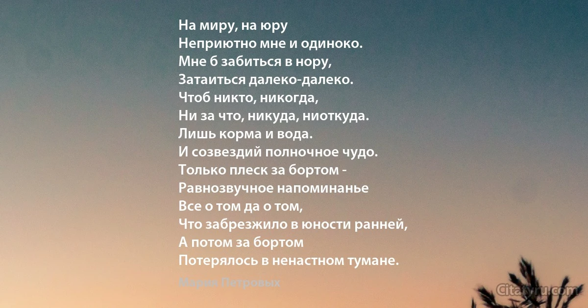 На миру, на юру
Неприютно мне и одиноко.
Мне б забиться в нору,
Затаиться далеко-далеко.
Чтоб никто, никогда,
Ни за что, никуда, ниоткуда.
Лишь корма и вода.
И созвездий полночное чудо.
Только плеск за бортом -
Равнозвучное напоминанье
Все о том да о том,
Что забрезжило в юности ранней,
А потом за бортом
Потерялось в ненастном тумане. (Мария Петровых)