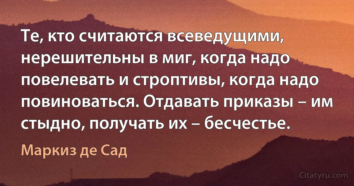 Те, кто считаются всеведущими, нерешительны в миг, когда надо повелевать и строптивы, когда надо повиноваться. Отдавать приказы – им стыдно, получать их – бесчестье. (Маркиз де Сад)