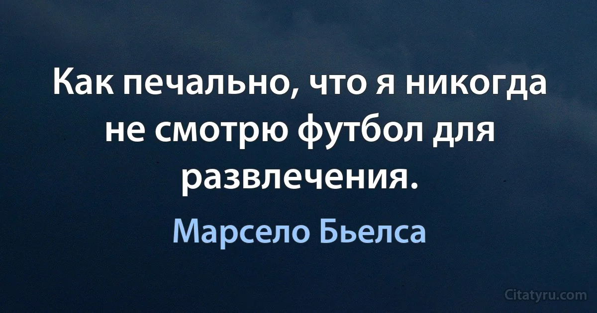 Как печально, что я никогда не смотрю футбол для развлечения. (Марсело Бьелса)