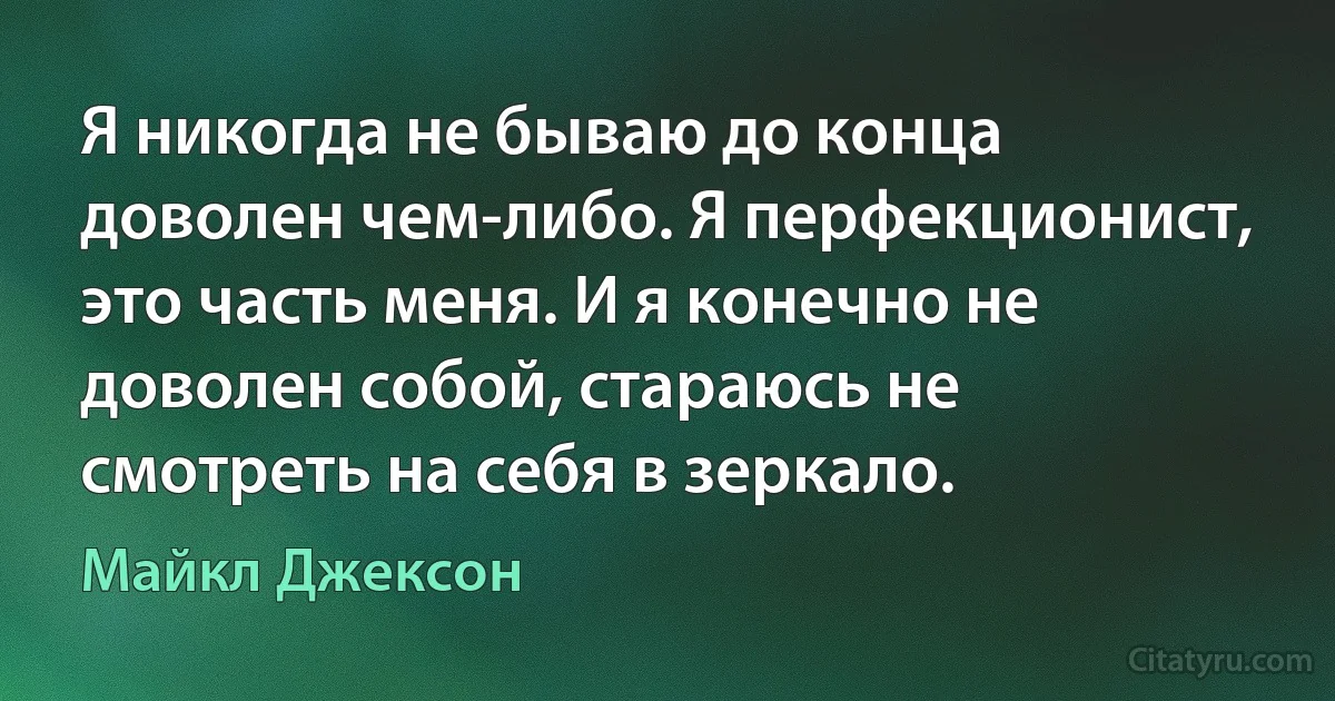 Я никогда не бываю до конца доволен чем-либо. Я перфекционист, это часть меня. И я конечно не доволен собой, стараюсь не смотреть на себя в зеркало. (Майкл Джексон)