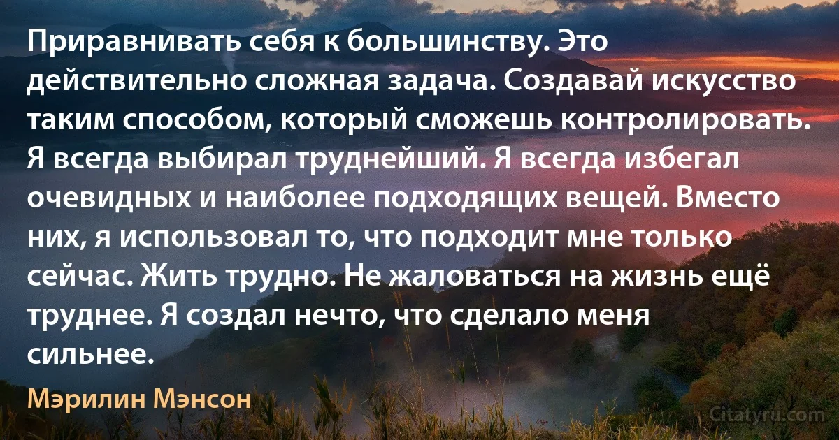 Приравнивать себя к большинству. Это действительно сложная задача. Создавай искусство таким способом, который сможешь контролировать. Я всегда выбирал труднейший. Я всегда избегал очевидных и наиболее подходящих вещей. Вместо них, я использовал то, что подходит мне только сейчас. Жить трудно. Не жаловаться на жизнь ещё труднее. Я создал нечто, что сделало меня сильнее. (Мэрилин Мэнсон)