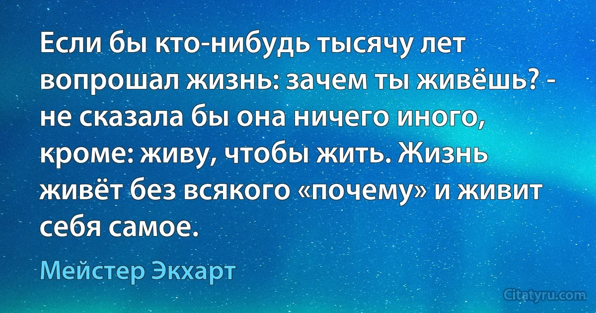 Если бы кто-нибудь тысячу лет вопрошал жизнь: зачем ты живёшь? - не сказала бы она ничего иного, кроме: живу, чтобы жить. Жизнь живёт без всякого «почему» и живит себя самое. (Мейстер Экхарт)