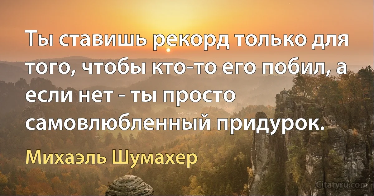 Ты ставишь рекорд только для того, чтобы кто-то его побил, а если нет - ты просто самовлюбленный придурок. (Михаэль Шумахер)