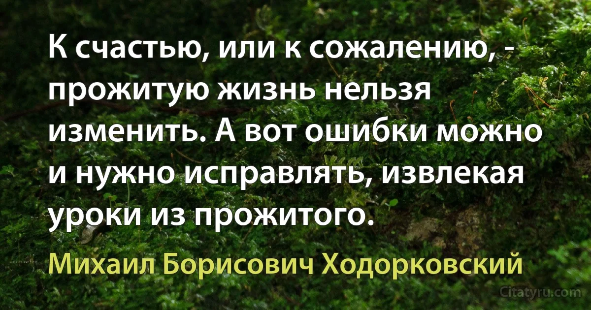 К счастью, или к сожалению, - прожитую жизнь нельзя изменить. А вот ошибки можно и нужно исправлять, извлекая уроки из прожитого. (Михаил Борисович Ходорковский)