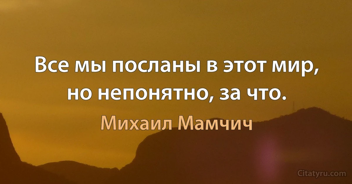 Все мы посланы в этот мир, но непонятно, за что. (Михаил Мамчич)