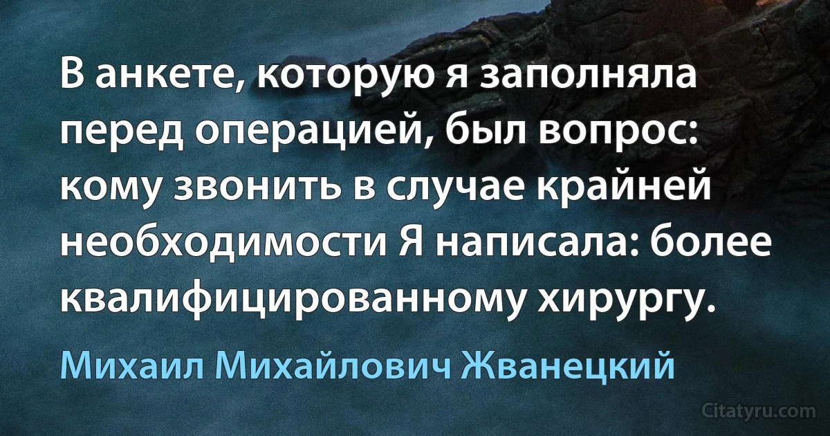 В анкете, которую я заполняла перед операцией, был вопрос: кому звонить в случае крайней необходимости Я написала: более квалифицированному хирургу. (Михаил Михайлович Жванецкий)