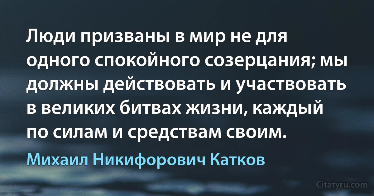 Люди призваны в мир не для одного спокойного созерцания; мы должны действовать и участвовать в великих битвах жизни, каждый по силам и средствам своим. (Михаил Никифорович Катков)