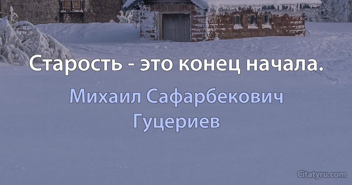 Старость - это конец начала. (Михаил Сафарбекович Гуцериев)