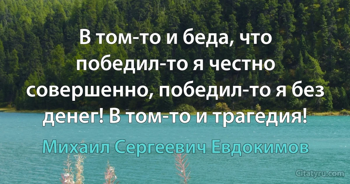 В том-то и беда, что победил-то я честно совершенно, победил-то я без денег! В том-то и трагедия! (Михаил Сергеевич Евдокимов)