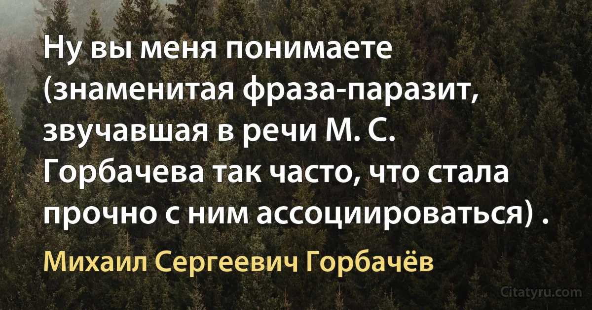 Ну вы меня понимаете (знаменитая фраза-паразит, звучавшая в речи М. С. Горбачева так часто, что стала прочно с ним ассоциироваться) . (Михаил Сергеевич Горбачёв)