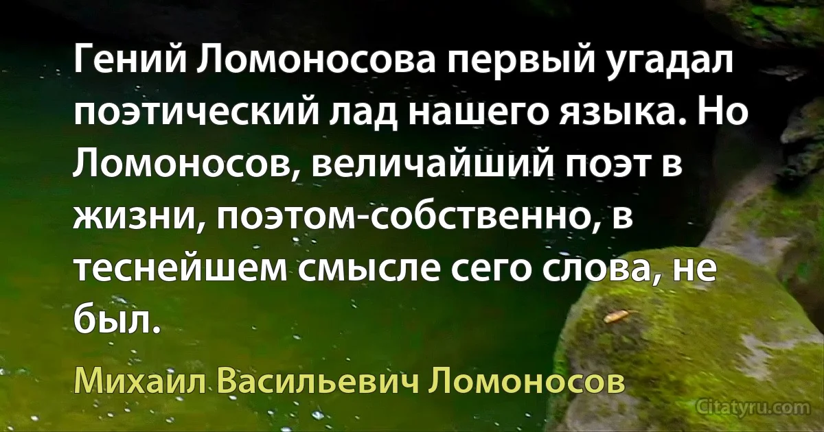 Гений Ломоносова первый угадал поэтический лад нашего языка. Но Ломоносов, величайший поэт в жизни, поэтом-собственно, в теснейшем смысле сего слова, не был. (Михаил Васильевич Ломоносов)