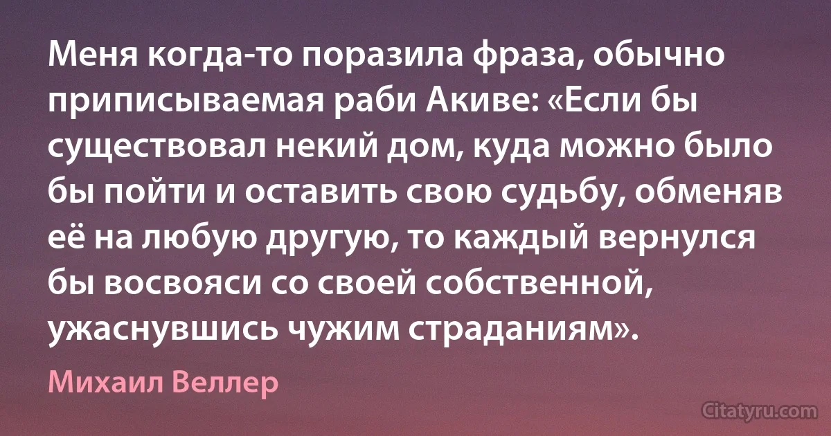 Меня когда-то поразила фраза, обычно приписываемая раби Акиве: «Если бы существовал некий дом, куда можно было бы пойти и оставить свою судьбу, обменяв её на любую другую, то каждый вернулся бы восвояси со своей собственной, ужаснувшись чужим страданиям». (Михаил Веллер)