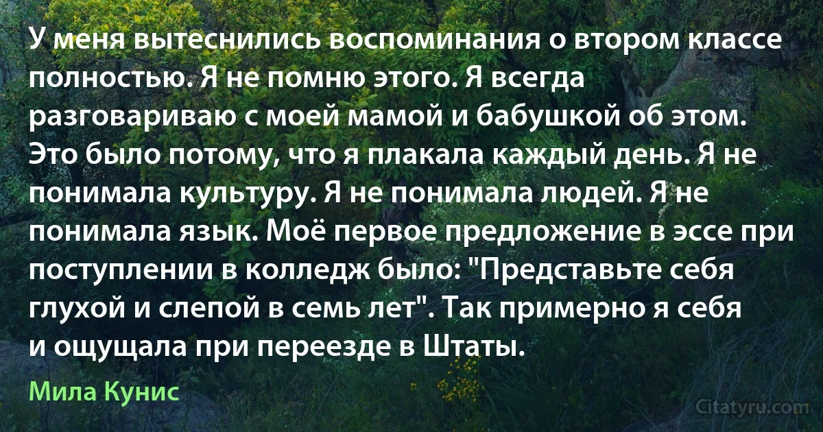 У меня вытеснились воспоминания о втором классе полностью. Я не помню этого. Я всегда разговариваю с моей мамой и бабушкой об этом. Это было потому, что я плакала каждый день. Я не понимала культуру. Я не понимала людей. Я не понимала язык. Моё первое предложение в эссе при поступлении в колледж было: "Представьте себя глухой и слепой в семь лет". Так примерно я себя и ощущала при переезде в Штаты. (Мила Кунис)