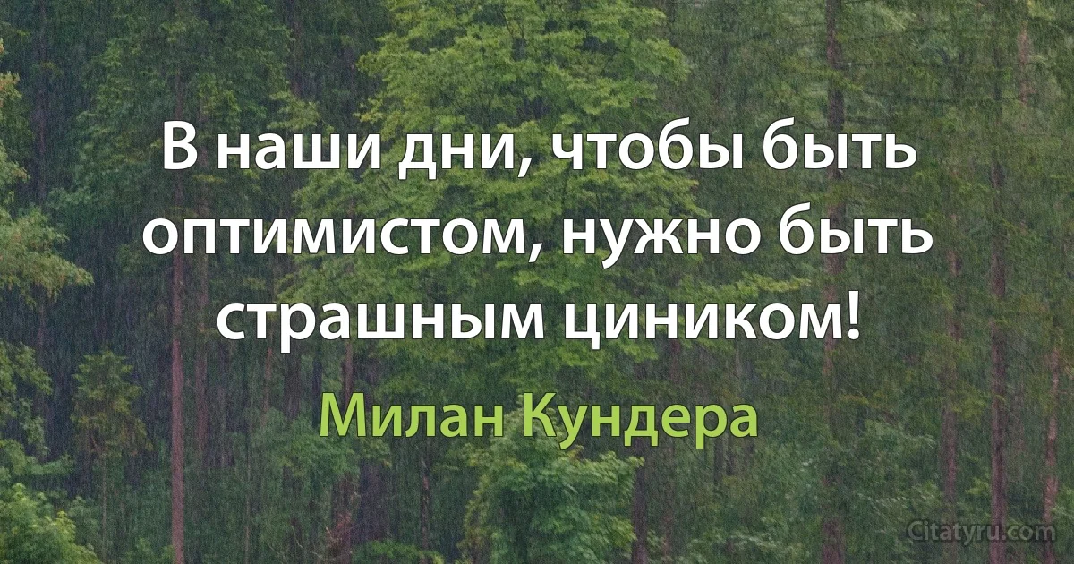 В наши дни, чтобы быть оптимистом, нужно быть страшным циником! (Милан Кундера)