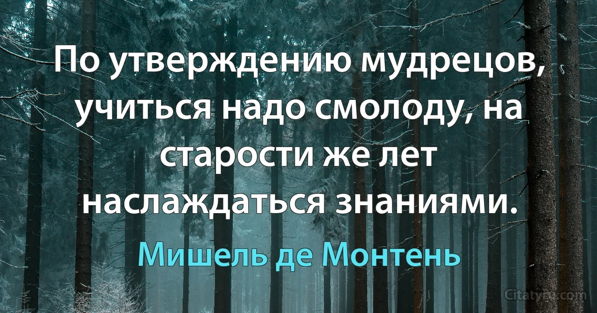 По утверждению мудрецов, учиться надо смолоду, на старости же лет наслаждаться знаниями. (Мишель де Монтень)