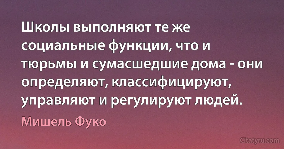 Школы выполняют те же социальные функции, что и тюрьмы и сумасшедшие дома - они определяют, классифицируют, управляют и регулируют людей. (Мишель Фуко)