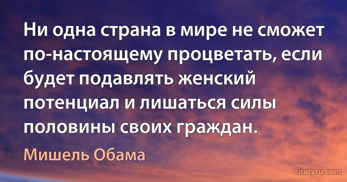 Ни одна страна в мире не сможет по-настоящему процветать, если будет подавлять женский потенциал и лишаться силы половины своих граждан. (Мишель Обама)