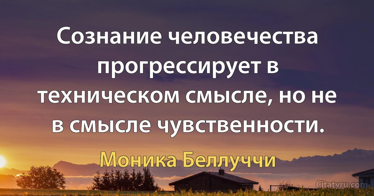 Сознание человечества прогрессирует в техническом смысле, но не в смысле чувственности. (Моника Беллуччи)