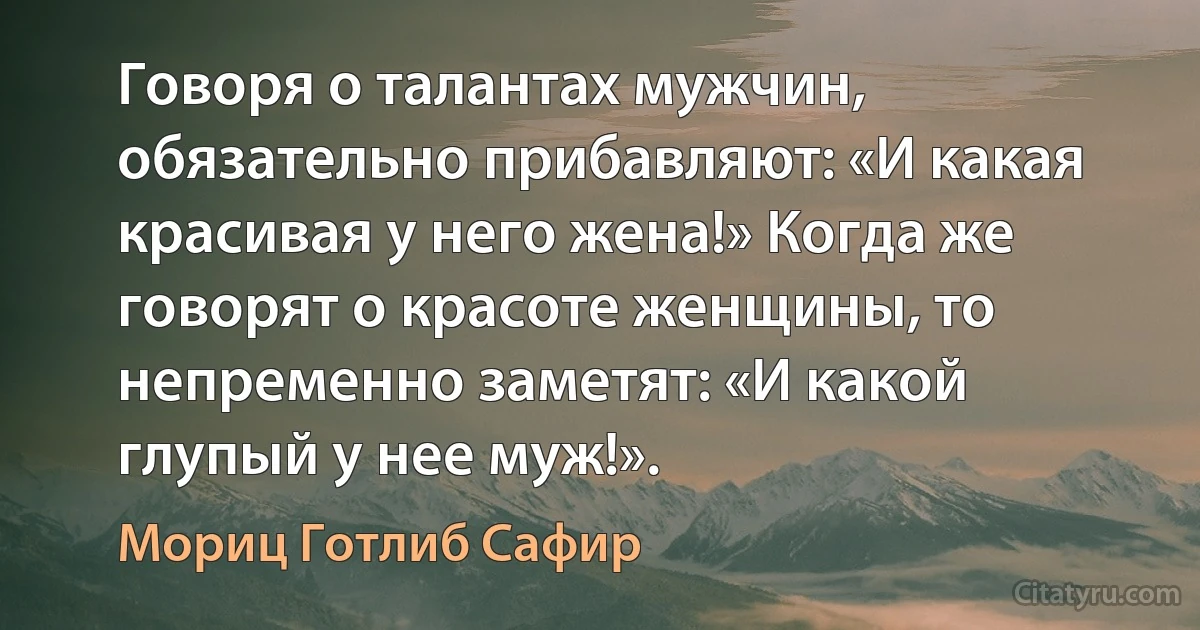 Говоря о талантах мужчин, обязательно прибавляют: «И какая красивая у него жена!» Когда же говорят о красоте женщины, то непременно заметят: «И какой глупый у нее муж!». (Мориц Готлиб Сафир)