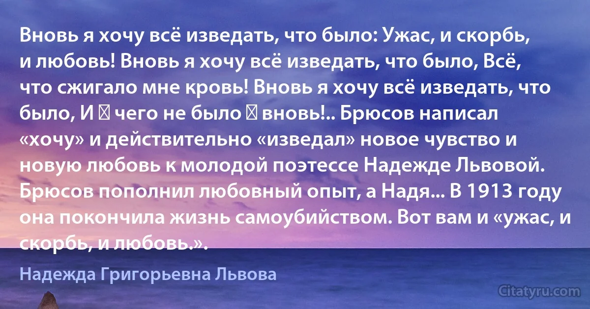 Вновь я хочу всё изведать, что было: Ужас, и скорбь, и любовь! Вновь я хочу всё изведать, что было, Всё, что сжигало мне кровь! Вновь я хочу всё изведать, что было, И ― чего не было ― вновь!.. Брюсов написал «хочу» и действительно «изведал» новое чувство и новую любовь к молодой поэтессе Надежде Львовой. Брюсов пополнил любовный опыт, а Надя... В 1913 году она покончила жизнь самоубийством. Вот вам и «ужас, и скорбь, и любовь.». (Надежда Григорьевна Львова)