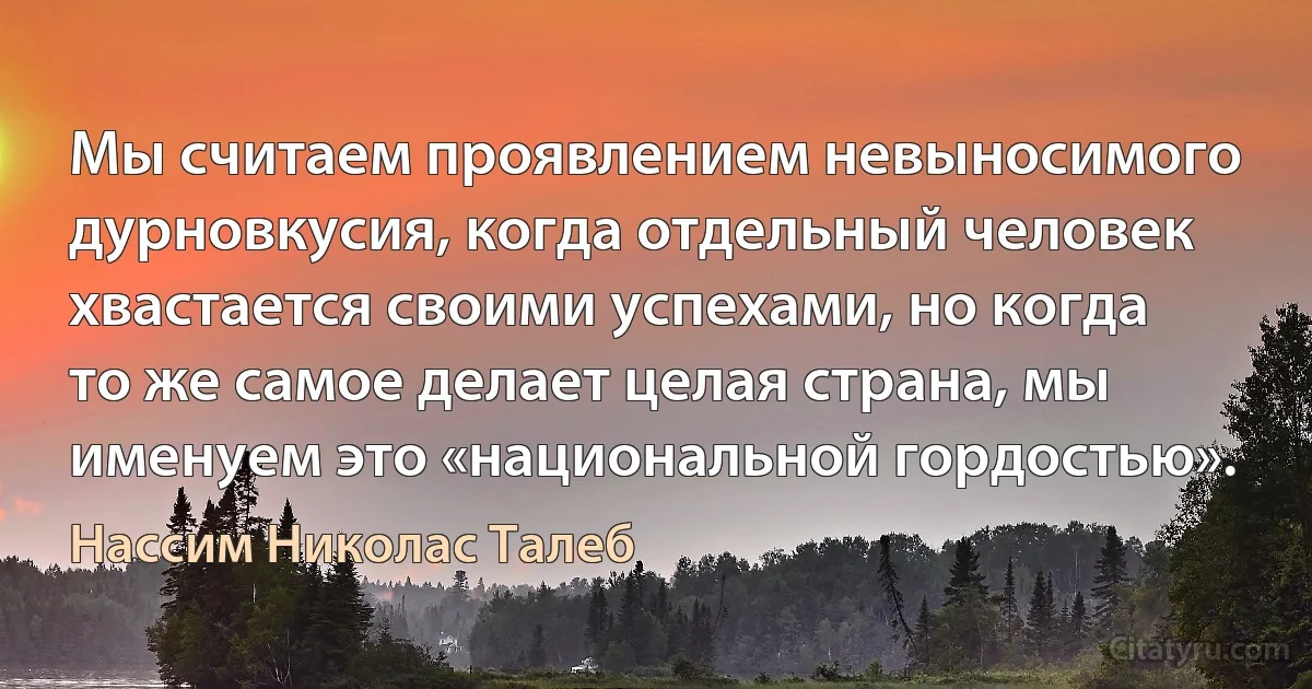 Мы считаем проявлением невыносимого дурновкусия, когда отдельный человек хвастается своими успехами, но когда то же самое делает целая страна, мы именуем это «национальной гордостью». (Нассим Николас Талеб)