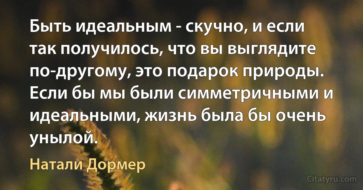 Быть идеальным - скучно, и если так получилось, что вы выглядите по-другому, это подарок природы. Если бы мы были симметричными и идеальными, жизнь была бы очень унылой. (Натали Дормер)