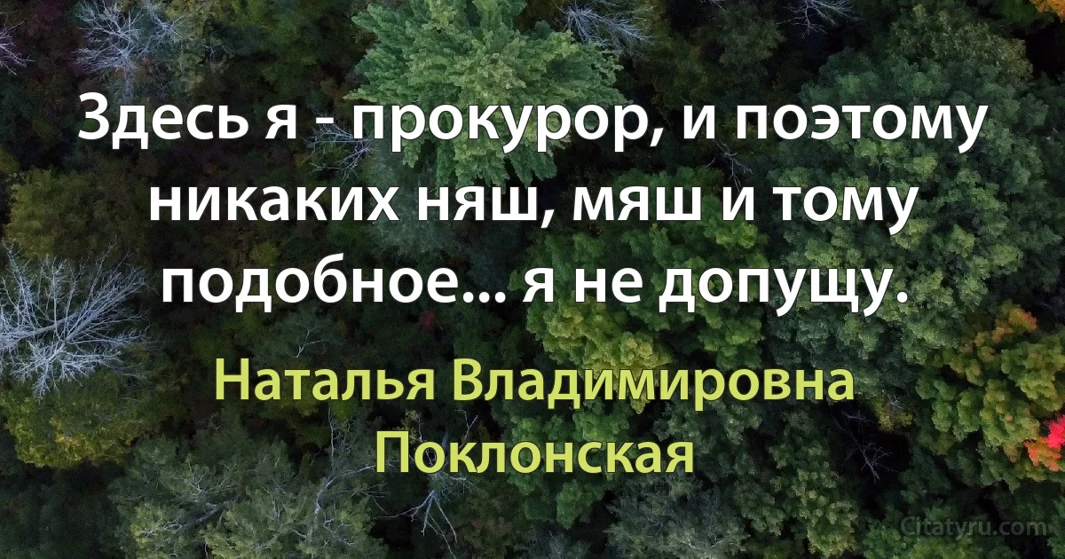 Здесь я - прокурор, и поэтому никаких няш, мяш и тому подобное... я не допущу. (Наталья Владимировна Поклонская)