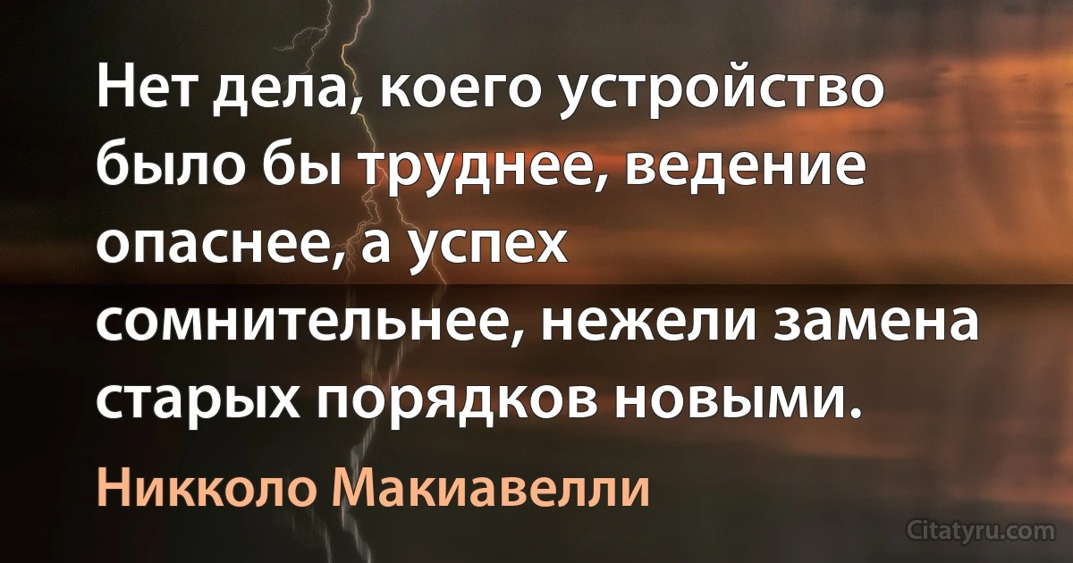 Нет дела, коего устройство было бы труднее, ведение опаснее, а успех сомнительнее, нежели замена старых порядков новыми. (Никколо Макиавелли)