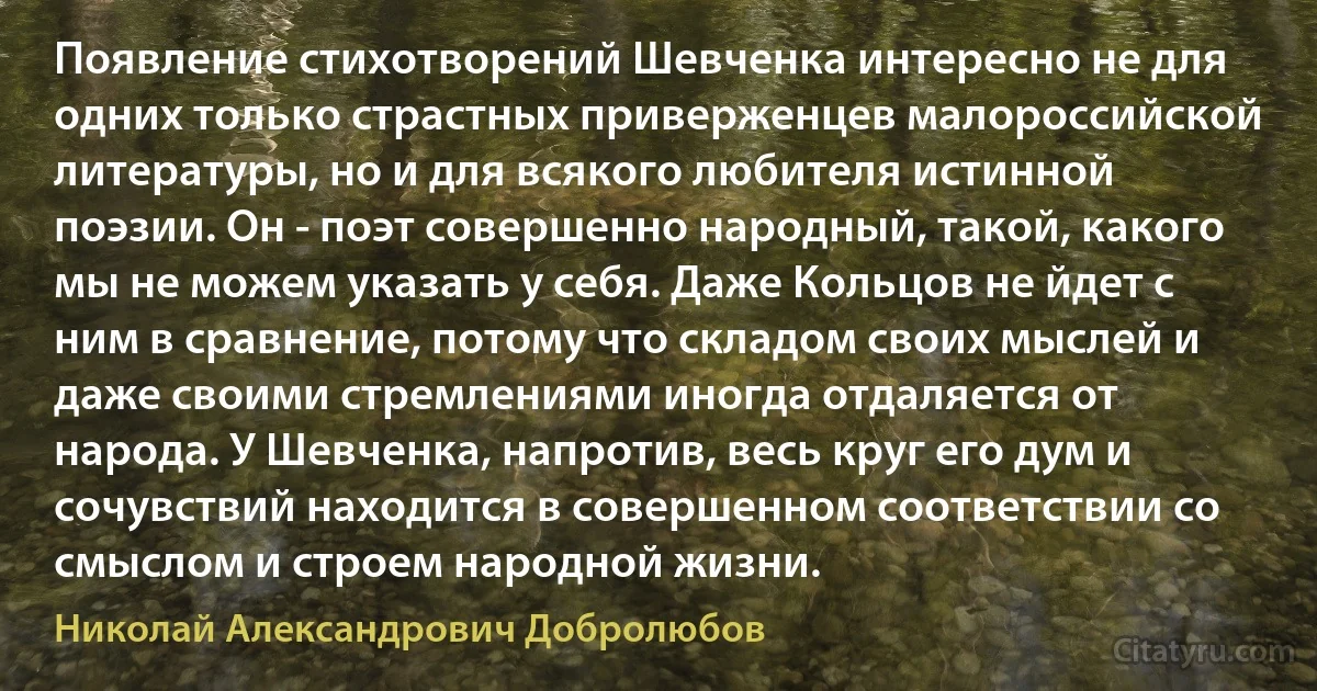 Появление стихотворений Шевченка интересно не для одних только страстных приверженцев малороссийской литературы, но и для всякого любителя истинной поэзии. Он - поэт совершенно народный, такой, какого мы не можем указать у себя. Даже Кольцов не йдет с ним в сравнение, потому что складом своих мыслей и даже своими стремлениями иногда отдаляется от народа. У Шевченка, напротив, весь круг его дум и сочувствий находится в совершенном соответствии со смыслом и строем народной жизни. (Николай Александрович Добролюбов)