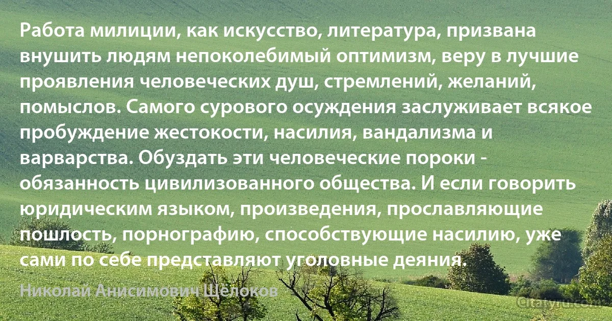 Работа милиции, как искусство, литература, призвана внушить людям непоколебимый оптимизм, веру в лучшие проявления человеческих душ, стремлений, желаний, помыслов. Самого сурового осуждения заслуживает всякое пробуждение жестокости, насилия, вандализма и варварства. Обуздать эти человеческие пороки - обязанность цивилизованного общества. И если говорить юридическим языком, произведения, прославляющие пошлость, порнографию, способствующие насилию, уже сами по себе представляют уголовные деяния. (Николай Анисимович Щёлоков)