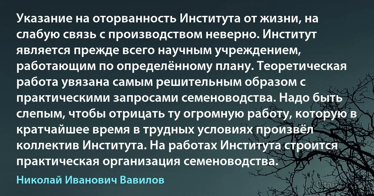 Указание на оторванность Института от жизни, на слабую связь с производством неверно. Институт является прежде всего научным учреждением, работающим по определённому плану. Теоретическая работа увязана самым решительным образом с практическими запросами семеноводства. Надо быть слепым, чтобы отрицать ту огромную работу, которую в кратчайшее время в трудных условиях произвёл коллектив Института. На работах Института строится практическая организация семеноводства. (Николай Иванович Вавилов)