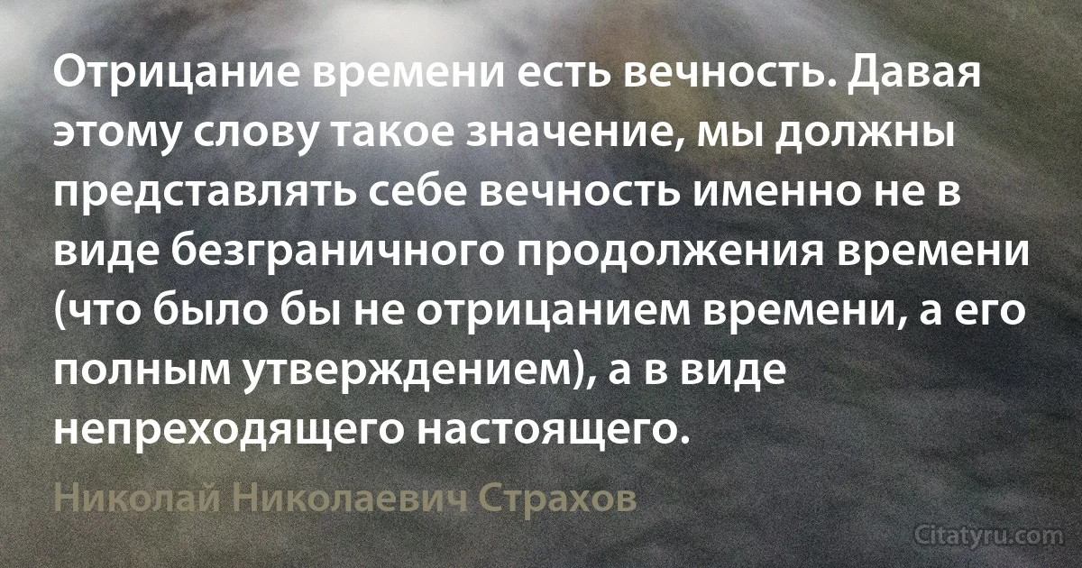 Отрицание времени есть вечность. Давая этому слову такое значение, мы должны представлять себе вечность именно не в виде безграничного продолжения времени (что было бы не отрицанием времени, а его полным утверждением), а в виде непреходящего настоящего. (Николай Николаевич Страхов)