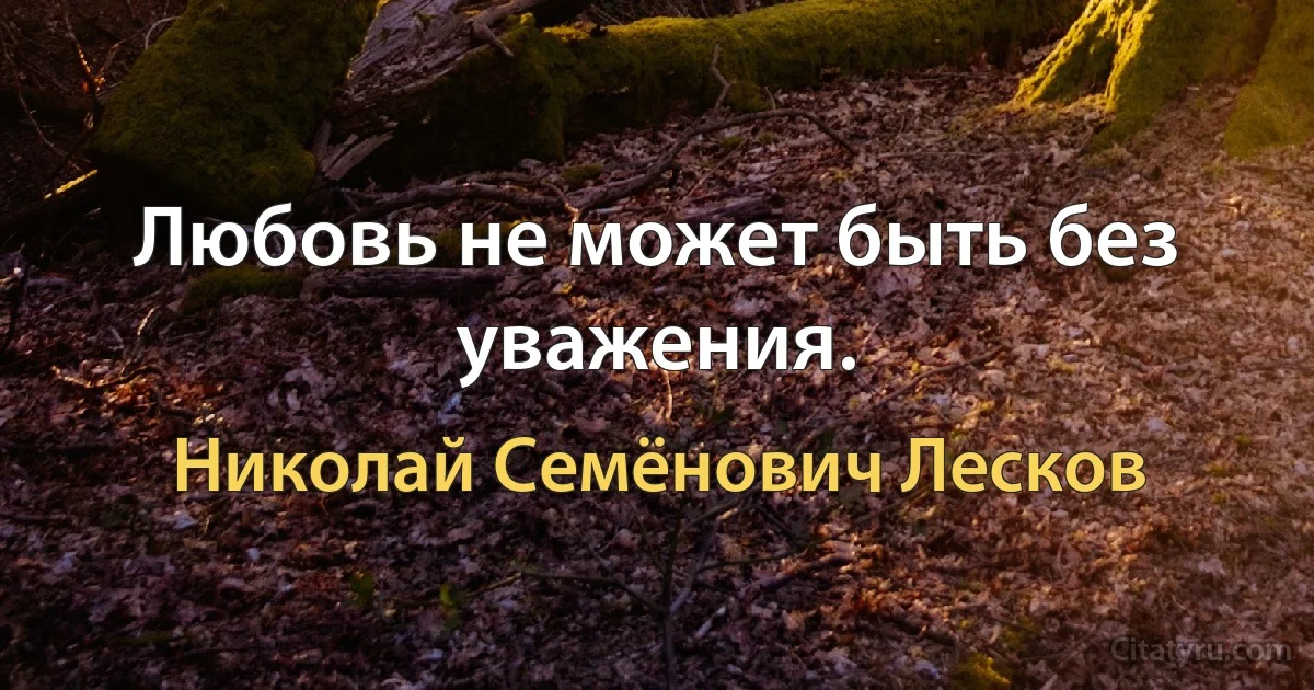 Любовь не может быть без уважения. (Николай Семёнович Лесков)