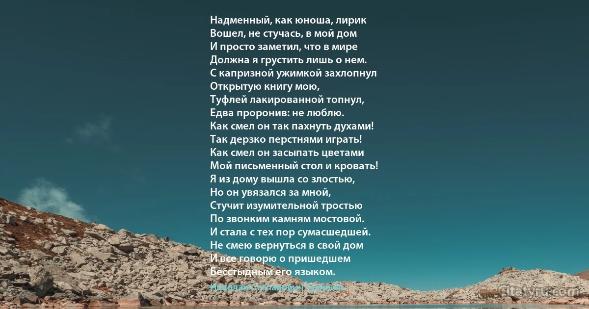 Надменный, как юноша, лирик
Вошел, не стучась, в мой дом
И просто заметил, что в мире
Должна я грустить лишь о нем.
С капризной ужимкой захлопнул
Открытую книгу мою,
Туфлей лакированной топнул,
Едва проронив: не люблю.
Как смел он так пахнуть духами!
Так дерзко перстнями играть!
Как смел он засыпать цветами
Мой письменный стол и кровать!
Я из дому вышла со злостью,
Но он увязался за мной,
Стучит изумительной тростью
По звонким камням мостовой.
И стала с тех пор сумасшедшей.
Не смею вернуться в свой дом
И все говорю о пришедшем
Бесстыдным его языком. (Николай Степанович Гумилёв)